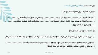 ‫البحث‬ ‫إجراءات‬
:
‫للبحث‬ ‫اإلجرائية‬ ‫الكيفية‬ ‫كتابة‬
‫التالية‬ ‫الخطوات‬ ‫وفق‬ ‫البحث‬ ‫هذا‬ ‫إجراء‬ ‫تم‬
:
(
‫مثال‬
)
1
-
‫تمثلت‬ ‫التي‬ ‫البحث‬ ‫أداة‬ ‫بناء‬
-
-
-
-
-
-
‫س‬ ‫قيا‬ ‫بهدف‬
-
-
-
-
-
-
-
-
-
-
-
-
.
‫الظاهري‬ ‫االستبانة‬ ‫صدق‬ ‫من‬ ‫التحقق‬ ‫و‬
-
-
-
-
-
-
-
-
-
-
-
-
-
-
-
‫لالستبانة‬ ‫الداخلي‬ ‫االتساق‬ ‫صدق‬ ‫حساب‬ ‫إلى‬ ‫باإلضافة‬ ،
-
-
-
-
-
-
-
-
-
-
-
.
‫باستخدام‬ ‫االستبانة‬ ‫ثبات‬ ‫قياس‬ ‫تم‬ ‫كما‬
-
-
-
-
-
-
-
-
-
-
-
(.
‫الجداول‬ ‫اضافه‬ ‫دون‬ ‫القيم‬
.)
2
-
‫البحث‬ ‫وعينة‬ ‫مجتمع‬ ‫تحديد‬
(.
‫يحدد‬
)
3
-
‫البحث‬ ‫مجتمع‬ ‫أفراد‬ ‫على‬ ‫النهائية‬ ‫صورتها‬ ‫في‬ ‫االستبانة‬ ‫توزيع‬
.
‫االست‬ ‫واستبعاد‬ ،‫منها‬ ‫الراجع‬ ‫وحساب‬ ‫االستبانات‬ ‫وجمع‬
‫الفارغة‬ ‫بانات‬
.
4
-
‫برنامج‬ ‫باستخدام‬ ‫ا‬ً‫ي‬‫إحصائ‬ ‫ومعالجتها‬ ‫البيانات‬ ‫تجميع‬
SPSS )
)
‫التالية‬ ‫اإلحصائية‬ ‫األساليب‬ ‫استخدام‬ ‫وتم‬ ،
-
-
-
-
-
-
-
-
-
-
-
-
-
-
-
‫السابقة‬ ‫بالدراسات‬ ‫ومقارنتها‬ ‫ومناقشتها‬ ‫وتحليلها‬ ‫النتائج‬ ‫استخراج‬ ‫وتم‬
.
2021 "
‫العلمي‬ ‫البحث‬ ‫مهارات‬
"
 