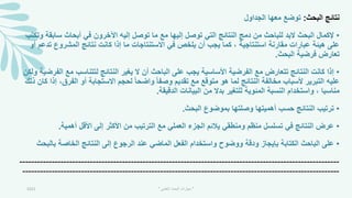 ‫البحث‬ ‫نتائج‬
:
‫الجداول‬ ‫معها‬ ‫توضع‬
•
‫سابق‬ ‫أبحاث‬ ‫في‬ ‫اآلخرون‬ ‫إليه‬ ‫توصل‬ ‫ما‬ ‫مع‬ ‫إليها‬ ‫توصل‬ ‫التي‬ ‫النتائج‬ ‫دمج‬ ‫من‬ ‫للباحث‬ ‫البد‬ ‫البحث‬ ‫إلكمال‬
‫وتكتب‬ ‫ة‬
‫ت‬ ‫المشروع‬ ‫نتائج‬ ‫كانت‬ ‫إذا‬ ‫ما‬ ‫االستنتاجات‬ ‫في‬ ‫يلخص‬ ‫أن‬ ‫يجب‬ ‫كما‬ ، ‫استنتاجية‬ ‫مقارنة‬ ‫عبارات‬ ‫هيئة‬ ‫على‬
‫أو‬ ‫دعم‬
‫البحث‬ ‫فرضية‬ ‫تعارض‬
.
•
‫مع‬ ‫لتتناسب‬ ‫النتائج‬ ‫يمير‬ ‫ال‬ ‫أن‬ ‫الباحث‬ ‫على‬ ‫يجب‬ ‫األساسية‬ ‫الفرضية‬ ‫مع‬ ‫تتعارض‬ ‫النتائج‬ ‫كانت‬ ‫إذا‬
‫ولكن‬ ‫الفرضية‬
‫الف‬ ‫أو‬ ‫االستجابة‬ ‫لحجم‬ ً‫ا‬‫واضح‬ ً‫ا‬‫وصف‬ ‫تقديم‬ ‫مع‬ ‫متوقع‬ ‫هو‬ ‫لما‬ ‫النتائج‬ ‫مخالفة‬ ‫ألسباب‬ ‫التبرير‬ ‫عليه‬
‫ذلك‬ ‫كان‬ ‫إذا‬ ،‫رق‬
‫الدقيقة‬ ‫البيانات‬ ‫من‬ ‫بدال‬ ‫للتمير‬ ‫المئوية‬ ‫النسبة‬ ‫واستخدام‬ ، ‫مناسبا‬
.
•
‫البحث‬ ‫بموضوع‬ ‫وصلتها‬ ‫أهميتها‬ ‫حسب‬ ‫النتائج‬ ‫ترتيب‬
.
•
‫أهمية‬ ‫األقل‬ ‫إلى‬ ‫األكثر‬ ‫من‬ ‫الترتيب‬ ‫مع‬ ‫العملي‬ ‫الجزء‬ ‫يالئم‬ ‫ومنطقي‬ ‫منظم‬ ‫تسلسل‬ ‫في‬ ‫النتائج‬ ‫عرض‬
.
•
‫بال‬ ‫الخاصة‬ ‫النتائج‬ ‫إلى‬ ‫الرجوع‬ ‫عند‬ ‫الماضي‬ ‫الفعل‬ ‫واستخدام‬ ‫ووضوح‬ ‫ودقة‬ ‫بإيجاز‬ ‫الكتابة‬ ‫الباحث‬ ‫على‬
‫بحث‬
-------------------------------------------------------------------------------------------------------------
------------------------------------------------------------------------------------------------------------
2021 "
‫العلمي‬ ‫البحث‬ ‫مهارات‬
"
 