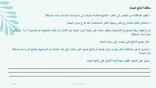 ‫البحث‬ ‫نتائج‬ ‫مناقشة‬
:
•
‫العام‬ ‫إلى‬ ‫الخاص‬ ‫من‬ ‫المناقشة‬ ‫تنظيم‬
:
‫السابقة‬ ‫الدراسات‬ ‫إليه‬ ‫توصلت‬ ‫ما‬ ‫إلى‬ ‫بالبحث‬ ‫الخاصة‬ ‫النتائج‬
.
•
‫البحث‬ ‫سؤال‬ ‫طرح‬ ‫عند‬ ‫المستخدمة‬ ‫النظر‬ ‫وجهة‬ ‫ونفس‬ ‫المضارع‬ ‫الفعل‬ ‫استخدام‬
.
‫ال‬ ‫أم‬ ‫الفرضية‬ ‫تدعم‬ ‫النتائج‬ ‫كانت‬ ‫إن‬ ‫اإلشارة‬ ‫مع‬ ‫البحث‬ ‫سؤال‬ ‫إجابة‬ ‫على‬ ‫عملت‬ ‫وكيف‬ ‫الفرضيات‬ ‫مع‬ ‫النتائج‬ ‫ربط‬ ‫كيفية‬ ‫شرح‬
‫وربطها‬ ،
‫السابقة‬ ‫بالدراسات‬
.
•
‫البحث‬ ‫سؤال‬ ‫على‬ ‫أجابت‬ ‫التي‬ ‫النتائج‬ ‫جميع‬ ‫ذكر‬
.
•
‫الدراس‬ ‫بنتائج‬ ‫االستشهاد‬ ‫ثم‬ ‫اإلجابة‬ ‫هذه‬ ‫على‬ ‫عملت‬ ‫التي‬ ‫البحث‬ ‫نتائج‬ ‫ثم‬ ‫البحث‬ ‫سؤال‬ ‫جواب‬ ‫بذكر‬ ‫المناقشة‬ ‫عرض‬ ‫تسلسل‬
‫السابقة‬ ‫ات‬
‫الصلة‬ ‫ذات‬
.
•
‫البحث‬ ‫نتائج‬ ‫على‬ ‫للدفاع‬ ‫قوية‬ ‫حجة‬ ‫إظهار‬ ‫الباحث‬ ‫على‬ ‫يجب‬
.
-----------------------------------------------------------------------------------------------------------------------------
---
----
-----------------------------------------------------------------------------------------------------------------------------
---
----
-----------------------------------------------------------------------------------------------------------------------------
---
---
2021 "
‫العلمي‬ ‫البحث‬ ‫مهارات‬
"
 
