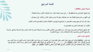‫المراجع‬ ‫قائمة‬
‫توثيق‬ ‫طريقة‬
(
APA
)
‫الصفحة۔‬ ‫ورقم‬ ‫األخير‬ ‫المؤلف‬ ‫اسم‬ ‫بذكر‬ ‫البحث‬ ‫جسم‬ ‫في‬ ‫ر‬ ‫ا‬ ‫فو‬ ‫توثيقها‬ ‫بعد‬ ‫الحواشي‬ ‫توثيق‬ ‫يتم‬
‫والناشر‬ ‫النشر‬ ‫ومكان‬ ‫باسم‬ ‫متبوعة‬ ‫المؤلف‬ ‫اسم‬ ‫بعد‬ ‫الطبعة‬ ‫وضع‬ ‫يتم‬ ‫الفهرس‬ ‫في‬
(
‫وجدت‬ ‫إن‬
)
‫۔‬
.
‫الكامل‬ ‫واالسم‬ ‫االجتماع‬ ‫ومكان‬ ‫المقابلة‬ ‫يوم‬ ‫تاريخ‬ ‫توضيح‬ ‫أو‬ ‫تخصيص‬ ‫ويجب‬ ‫المراجع‬ ‫كل‬ ‫ذكر‬ ‫يجب‬
‫به۔‬ ‫االجتماع‬ ‫تم‬ ‫الذين‬ ‫الجماعات‬ ‫أو‬ ‫لألفراد‬
‫والش‬ ‫النسخة‬ ‫ورقم‬ ‫سطر‬ ‫تحته‬ ‫الدورية‬ ‫المجلة‬ ‫واسم‬ ‫اقتباس‬ ‫عالمتي‬ ‫بين‬ ‫المقال‬ ‫اسم‬ ‫ذكر‬ ‫يجب‬ ‫والدوريات‬ ‫المجالت‬ ‫توثيق‬ ‫عند‬
‫والسنة‬ ‫هر‬
‫المذكورة۔‬ ‫رجع‬ ‫ا‬ ‫والم‬ ‫الصفحات‬ ‫أرقام‬ ‫وتضمين‬ ‫األصلي‬ ‫والمرجع‬
‫النص‬ ‫ضمن‬ ‫التوثيق‬
‫يأتي‬ ‫كما‬
:
APA)
)
‫نظا‬ ‫وفق‬ ‫النص‬ ‫داخل‬ ‫المراجع‬ ‫توثق‬
‫م‬
‫الن‬ ‫سنة‬ ‫ثم‬ ‫األخير‬ ‫االسم‬ ‫بذكر‬ ‫الفقرة‬ ‫متن‬ ‫بداية‬ ‫في‬ ‫المصادر‬ ‫إلى‬ ‫يشار‬
‫بين‬ ‫شر‬
‫قوسين‬
}
‫مثال‬
:
‫العلي‬ ‫أشار‬
(
2005
)
‫إلى‬
................
{
.
‫قوسي‬ ‫داخل‬ ‫النشر‬ ‫وسنة‬ ‫األخير‬ ‫االسم‬ ‫فيكتب‬ ‫الفقرة‬ ‫نهاية‬ ‫في‬ ‫التوثيق‬ ‫أما‬
‫ن‬
‫مثل‬ ‫فقط‬ ‫الحرفي‬ ‫االقتباس‬ ‫حال‬ ‫في‬ ‫الصفحات‬ ‫أرقام‬ ‫وتذكر‬
(
،‫والعطية‬ ‫العلي‬
2005
‫ص‬ ،
.
20
.)
2021 "
‫العلمي‬ ‫البحث‬ ‫مهارات‬
"
 