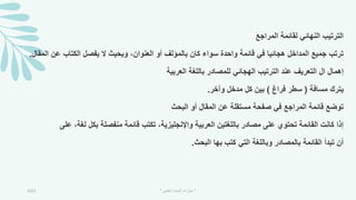 ‫المراجع‬ ‫لقائمة‬ ‫النهائي‬ ‫الترتيب‬
‫ع‬ ‫الكتاب‬ ‫يفصل‬ ‫ال‬ ‫وبحيث‬ ،‫العنوان‬ ‫أو‬ ‫بالمؤلف‬ ‫كان‬ ‫سواء‬ ‫واحدة‬ ‫قائمة‬ ‫في‬ ‫هجائيا‬ ‫المداخل‬ ‫جميع‬ ‫ترتب‬
‫المقال‬ ‫ن‬
.
‫العربية‬ ‫باللمة‬ ‫للمصادر‬ ‫الهجائي‬ ‫الترتيب‬ ‫عند‬ ‫التعريف‬ ‫ال‬ ‫إهمال‬
‫مسافة‬ ‫يترك‬
(
‫فراغ‬ ‫سطر‬
)
‫وآخر‬ ‫مدخل‬ ‫كل‬ ‫بين‬
.
‫البحث‬ ‫أو‬ ‫المقال‬ ‫عن‬ ‫مستقلة‬ ‫صفحة‬ ‫في‬ ‫المراجع‬ ‫قائمة‬ ‫توضع‬
‫لمة‬ ‫بكل‬ ‫منفصلة‬ ‫قائمة‬ ‫تكتب‬ ،‫واإلنجليزية‬ ‫العربية‬ ‫باللمتين‬ ‫مصادر‬ ‫على‬ ‫تحتوي‬ ‫القائمة‬ ‫كانت‬ ‫إذا‬
‫على‬ ،
‫البحث‬ ‫بها‬ ‫كتب‬ ‫التي‬ ‫وباللمة‬ ‫بالمصادر‬ ‫القائمة‬ ‫تبدأ‬ ‫أن‬
.
2021 "
‫العلمي‬ ‫البحث‬ ‫مهارات‬
"
 