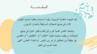 ‫المـقــدمـــــة‬
‫ل‬ ‫أساسيا‬ ‫ومطلبا‬ ‫أساسية‬ ‫ركيزة‬ ‫التربوية‬ ‫العلمية‬ ‫البحوث‬ ‫تعد‬
‫تطوير‬
‫التربوي‬ ‫بالميدان‬ ‫المرتبطة‬ ‫المجاالت‬ ‫جميع‬ ‫في‬ ‫األداء‬
.
‫جميع‬ ‫في‬ ‫الدول‬ ‫وتطور‬ ‫تقدم‬ ‫في‬ ‫كبرى‬ ‫أهمية‬ ‫العلمي‬ ‫وللبحث‬
ً‫ا‬‫لموي‬ ‫بالبحث‬ ‫يقصد‬ ‫و‬ ،‫المجاالت‬
“
‫الطلب‬
”
‫أو‬
“
‫التفتيش‬
”
‫ا‬ ‫أو‬
‫لتقصي‬
‫األمور‬ ‫من‬ ‫أمر‬ ‫أو‬ ‫الحقائق‬ ‫من‬ ‫حقيقة‬ ‫عن‬
.
‫كلمة‬ ‫أما‬
“
‫العلمي‬
”
‫فهي‬
‫العلم‬ ‫إلى‬ ‫تنسب‬ ‫كلمة‬
.
2021 "
‫العلمي‬ ‫البحث‬ ‫مهارات‬
"
 