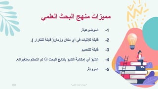 ‫العلمي‬ ‫البحث‬ ‫منهج‬ ‫مميزات‬
1
-
‫الموضوعية‬
.
2
-
‫وزمان‬ ‫مكان‬ ‫أي‬ ‫في‬ ‫لإلثبات‬ ‫قابلة‬
(
‫للتكرار‬ ‫قابلة‬
.)
3
-
‫للتعميم‬ ‫قابلة‬
4
-
‫ب‬ ‫التحكم‬ ‫تم‬ ‫اذا‬ ‫البحث‬ ‫بنتائج‬ ‫التنبؤ‬ ‫إمكانية‬ ‫أي‬ ‫التنبؤ‬
‫متميراته‬
.
5
-
‫المرونة‬
.
2021 "
‫العلمي‬ ‫البحث‬ ‫مهارات‬
"
 