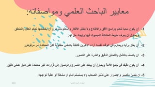 ‫ومواصف‬ ‫العلمي‬ ‫الباحث‬ ‫معايير‬
‫اته‬
:
1
-
‫والمنط‬ ‫العقل‬ ‫لحكم‬ ‫يخضعها‬ ‫أن‬ ‫دون‬ ‫والمعلومات‬ ‫األفكار‬ ‫يتقبل‬ ‫وال‬ ‫واالطالع‬ ‫األفق‬ ‫وواسع‬ ‫للعلم‬ ‫محبا‬ ‫يكون‬ ‫أن‬
‫ق‬
‫لها‬ ‫حل‬ ‫وإيجاد‬ ‫فيها‬ ‫المبحوث‬ ‫المشكلة‬ ‫طبيعة‬ ‫يعرف‬ ‫أن‬ ‫ويحاول‬
.
2
-
‫مرفوض‬ ‫أمر‬ ‫المعاندة‬ ‫لكن‬ ‫مطلوبة‬ ‫بالنفس‬ ‫فالثقة‬ ‫اآلخرين‬ ‫آراء‬ ‫نفسه‬ ‫الوقت‬ ‫في‬ ‫ويحترم‬ ‫برأيه‬ ‫يعتز‬ ‫أن‬
.
3
-
‫التصور‬ ‫على‬ ‫والقدرة‬ ‫الدقيق‬ ‫والتحليل‬ ‫بالتأمل‬ ‫يتصف‬ ‫ان‬
.
4
-
‫عم‬ ‫دليل‬ ‫على‬ ‫معتمدة‬ ‫غير‬ ‫قرارات‬ ‫إلى‬ ‫والوصول‬ ‫التسرع‬ ‫على‬ ‫يبتعد‬ ‫أن‬ ‫ويحاول‬ ‫األدلة‬ ‫جمع‬ ‫في‬ ‫دقيقا‬ ‫يكون‬ ‫أن‬
‫دقيق‬ ‫لي‬
.
5
-
‫تواجهه‬ ‫عقبة‬ ‫أو‬ ‫مشكلة‬ ‫او‬ ‫أمام‬ ‫يستسلم‬ ‫وال‬ ‫الصعاب‬ ‫تذليل‬ ‫على‬ ‫واإلصرار‬ ‫بالصبر‬ ‫يتميز‬ ‫ان‬
.
2021 "
‫العلمي‬ ‫البحث‬ ‫مهارات‬
"
 