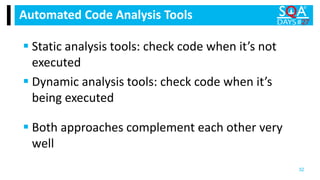 Static analysis tools: check code when it’s not
executed
 Dynamic analysis tools: check code when it’s
being executed
Automated Code Analysis Tools
32
 Both approaches complement each other very
well
 