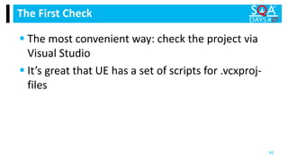  The most convenient way: check the project via
Visual Studio
 It’s great that UE has a set of scripts for .vcxproj-
files
The First Check
42
 