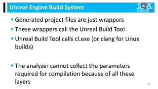  Generated project files are just wrappers
 These wrappers call the Unreal Build Tool
 Unreal Build Tool calls cl.exe (or clang for Linux
builds)
 The analyzer cannot collect the parameters
required for compilation because of all these
layers
Unreal Engine Build System
46
 