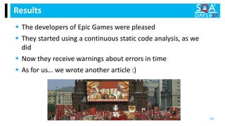  The developers of Epic Games were pleased
 They started using a continuous static code analysis, as we
did
 Now they receive warnings about errors in time
 As for us… we wrote another article :)
Results
63
 