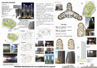 Total bldg. :
Wing – A : 2 basements + 3 podiums
+ stilt + 32 upper floors.
Wing – B : 2 basements + 3 podiums
+ stilt + 32 upper floors.
Total height : 137.15 mts.
Total no. of flats : 202 Residential flats.
AQUARIA GRANDE 05
2nd Podium
1st Podium
3rd Podium
 THE RESIDENTIAL DEVELOPMENT IS
PROPOSED BY DEMOLISHING THE
EXISTING STRUCTURES.
 THE DEVELOPMENT OF THIS PROPERTY
HAS BEEN PROPOSED AS A RESIDENTIAL
DEVELOPMENT ALONG WITH PUBLIC
PARKING DCR 33(24).
 AREA OF THE PLOT : 13678.70 sq.mts.
 PROPOSAL TO BUILD A RESIDENTIAL
BUILDING WITH 2 BASEMENTS, 3 LEVEL
PODIUMS, AND SUPER STRUCTURE WING
– A, WING – B UPTO STILT + 32 UPPER
FLOORS WITH 180 FLATS & WING – C AS
THE CLUB HOUSE.
 TOTAL HEIGHT OF THE BUILDING 137.15
meters.
Stilt
Refuge Floor
SECTION
AQUARIA GRANDE
MUMBAI,INDIA
Architect: james Law
Client: Wadhwa Group
Program: Residential
Building Footprint: 13,680 sq.m
Gross Floor Area: 30,500 sq.m
Height: 164 m , Two tower
Floor counts: 42 stories
Lifts: 8
Status: Constructed
Parking- 409
202 residential units
OBJECTIVE:
TO study A high Rise
structure according to
the DCR of Mumbai
Site & surroundings
In India, Aquaria Grande is
located Borivali, a suburb of
Mumbai. The site is surrounded
by a dense Low-Rise residential
areas hence its Tallest structure in
the vicinity.
There are many parks and
schools as well near to the site
PRATEEK SRIVASTAVA Vth Year B.ARCH MIT-Aurangabad
 