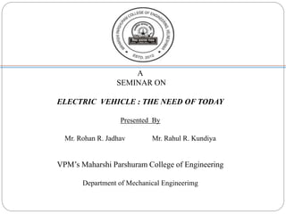 A
SEMINAR ON
ELECTRIC VEHICLE : THE NEED OF TODAY
Presented By
Mr. Rohan R. Jadhav Mr. Rahul R. Kundiya
VPM’s Maharshi Parshuram College of Engineering
Department of Mechanical Engineerimg
 