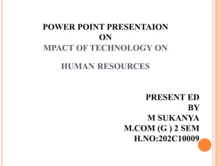 POWER POINT PRESENTAION
ON
MPACT OF TECHNOLOGY ON
HUMAN RESOURCES
PRESENT ED
BY
M SUKANYA
M.COM (G ) 2 SEM
H.NO:202C10009
 