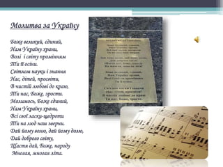 Молитва за Україну
Боже великий, єдиний,
Нам Україну храни,
Волі і світу промінням
Ти її осіни.
Світлом науки і знання
Нас, дітей, просвіти,
В чистій любові до краю,
Ти нас, Боже, зрости.
Молимось, Боже єдиний,
Нам Україну храни,
Всі свої ласки-щедроти
Ти на люд наш зверни.
Дай йому волю, дай йому долю,
Дай доброго світу,
Щастя дай, Боже, народу
Многая, многая літа.
 