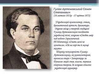 Гулак-Артемовський Семен
Степанович
(16 лютого 1813р -17 квітня 1873)
Український композитор, співак,
драматичний артист, драматург.
Окреме місце у творчій спадщині
Гулака-Артемовського посідають
українські пісні, зокрема «Стоїть явір
над водою» (присвячений
Т.Шевченку), «Спать мені не
хочеться», «Ой на горі та й женці
жнуть»
Широку популярність Гулаку-
Артемовському, як композиторові,
принесла опера «Запорожець за
Дунаєм» який став, власне, першим
оперним твором, де яскраво описено
український характер.
 