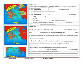 Αρτινού Ιωάννα - ΙΣΤΟΡΙΑ Γ Γ/ΣΙΟΥ - 4ο Γ/σιο Π. Φαλήρου
ΣΕΛΙΔΑ 97:
Η Ελλάδα παίρνει επιτυχώς μέρος στον Α΄ Παγκόσμιο πόλεμο (19_____ - 19_____) , με το μέρος της
___________________. Τα εδαφικά κέρδη της είναι:
1. 1919, συνθήκη του Ν____________: η ________________ της παραχωρεί την Αν. _______________
και τη Δ_________________ Θ________________.
2. 1920, συνθήκη των Σ_____________: η _______________ _________________ της παραχωρεί :
2.1. Την Α________________ Θ_______________
2.2. Τα νησιά Ί______________ + Τ_________________
2.3. Τη ζώνη της Σ_____________________ . Εκεί, σε 5 χρόνια θα γινόταν ______________________
για το αν οι κάτοικοι ήθελαν την οριστική _______________________ στην/με την ___________
Πρωθυπουργός πάλι ο ___________________________
ΣΕΛΙΔΑ 109:
Η Ελλάδα, μετά το τέλος του Α΄ Π.Π., αρχίζει τον Μ__________________ πόλεμο (1920-22) απέναντι
στην Τ_____________. Η Ελλάδα ηττάται και υπογράφεται η συνθήκη της Λ_________________ (1923)
Με τη συνθήκη αυτή χάνονται όλα τα εδάφη που είχε κερδίσει η Ελλάδα με την προηγούμενη συνθήκη
( των Σ______________, 1920)
Έτσι, από τα κέρδη της στον Α΄ Παγκόσμιο, κράτησε μόνο τη την Αν. _______________ και τη
Δ_________________ Θ________________, που της είχε παραχωρήσει η ηττημένη
Β_________________
Τέλος, το 1947-48, μετά το τον Β΄ Παγκόσμιο Πόλεμο, η Ελλάδα απέκτησε
τα __________________________ από την ηττημένη __________________. Τα κυριότερα από
αυτά τα νησιά είναι (συμβουλεύομαι γεωγραφικό χάρτη): _____________, _________________,
___________________, ___________________, ___________________, __________________,
___________________, ___________________, ___________________, ___________________,
 