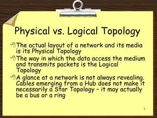 3
Physical vs. Logical Topology
The actual layout of a network and its media
is its Physical Topology
The way in which the data access the medium
and transmits packets is the Logical
Topology
A glance at a network is not always revealing.
Cables emerging from a Hub does not make it
necessarily a Star Topology – it may actually
be a bus or a ring
 