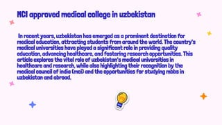 MCI approved medical college in uzbekistan
In recent years, uzbekistan has emerged as a prominent destination for
medical education, attracting students from around the world. The country's
medical universities have played a significant role in providing quality
education, advancing healthcare, and fostering research opportunities. This
article explores the vital role of uzbekistan's medical universities in
healthcare and research, while also highlighting their recognition by the
medical council of india (mci) and the opportunities for studying mbbs in
uzbekistan and abroad.
 