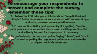 To encourage your respondents to
answer and complete the survey,
remember these tips:
1. Follow the KISS principle which stands for “Keep It Short and
Simple”. Better response rates are associated with concise, simple,
and easy-to-answer survey questionnaires.
2. Ensure confidentiality (and anonymity, if it applies). Give the
participants an assurance that their answers will kept confidential
and will only be used for the purpose of the survey.
3. Be professional, courteous and polite. Saying “please”, and “thank
you” as well as guiding the respondent politely can motivate the
participants to finish the survey.
 