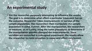 An experimental study
• Has the researcher purposely attempting to influence the results.
The goal is to determine what effect a particular treatment has on
the outcome. Researcher takes measurements or surveys of the
sample population. The researchers then manipulate the sample
population in some manner. After the manipulation, the researchers
re-measure, or re-survey, using the same procedures to determine if
the manipulation possibly changed the measurements. Since
variables are controlled in a designed experiment, the results allow
the researcher to claim causation (a cause-and-effect conclusion).
 