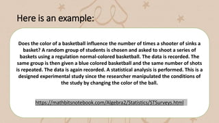 Here is an example:
Does the color of a basketball influence the number of times a shooter of sinks a
basket? A random group of students is chosen and asked to shoot a series of
baskets using a regulation normal-colored basketball. The data is recorded. The
same group is then given a blue colored basketball and the same number of shots
is repeated. The data is again recorded. A statistical analysis is performed. This is a
designed experimental study since the researcher manipulated the conditions of
the study by changing the color of the ball.
https://mathbitsnotebook.com/Algebra2/Statistics/STSurveys.html
 
