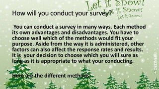 How will you conduct your survey?
You can conduct a survey in many ways. Each method
its own advantages and disadvantages. You have to
choose well which of the methods would fit your
purpose. Aside from the way it is administered, other
factors can also affect the response rates and results.
It is your decision to choose which you will sure as
long as it is appropriate to what your conducting.
Here are the different methods:
 