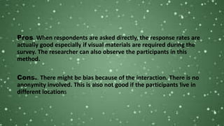 Pros. When respondents are asked directly, the response rates are
actually good especially if visual materials are required during the
survey. The researcher can also observe the participants in this
method.
Cons.. There might be bias because of the interaction. There is no
anonymity involved. This is also not good if the participants live in
different locations
 