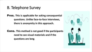 B. Telephone Survey
Pros. This is applicable for asking consequential
questions. Unlike face-to-face interviews,
there is anonymity in this approach.
Cons. This method is not good if the participants
need to see visual materials and if the
questions are long.
 