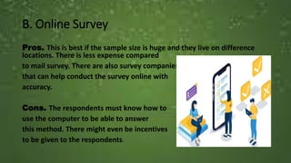 B. Online Survey
Pros. This is best if the sample size is huge and they live on difference
locations. There is less expense compared
to mail survey. There are also survey companies
that can help conduct the survey online with
accuracy.
Cons. The respondents must know how to
use the computer to be able to answer
this method. There might even be incentives
to be given to the respondents.
 