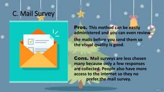 C. Mail Survey
Pros. This method can be easily
administered and you can even review
the mails before you send them so
that the visual quality is good.
Cons. Mail surveys are less chosen
by many because only a few responses
are collected. People also have more
access to the internet so they no
longer prefer the mail survey.
 