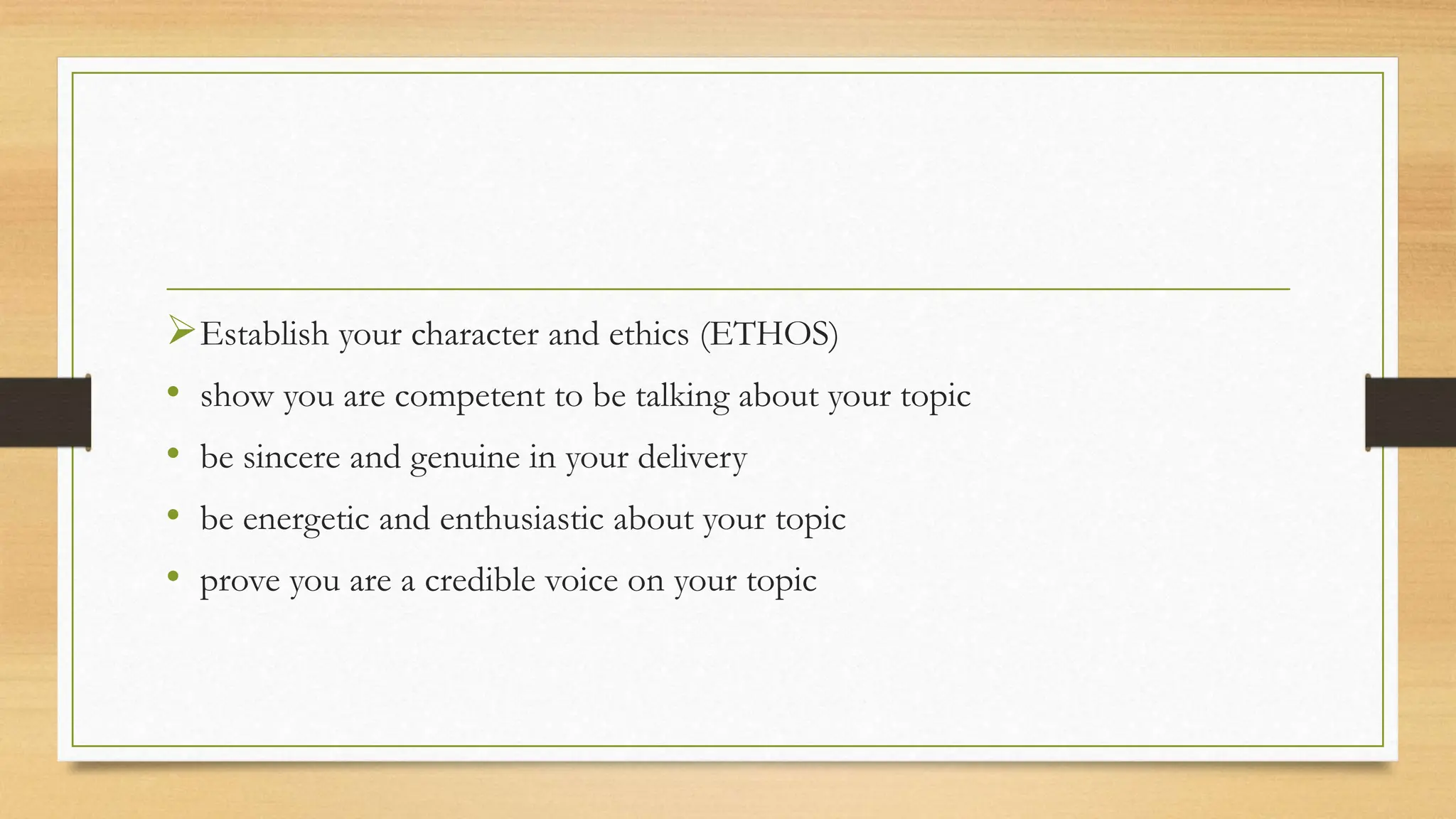Establish your character and ethics (ETHOS)
• show you are competent to be talking about your topic
• be sincere and genuine in your delivery
• be energetic and enthusiastic about your topic
• prove you are a credible voice on your topic
 