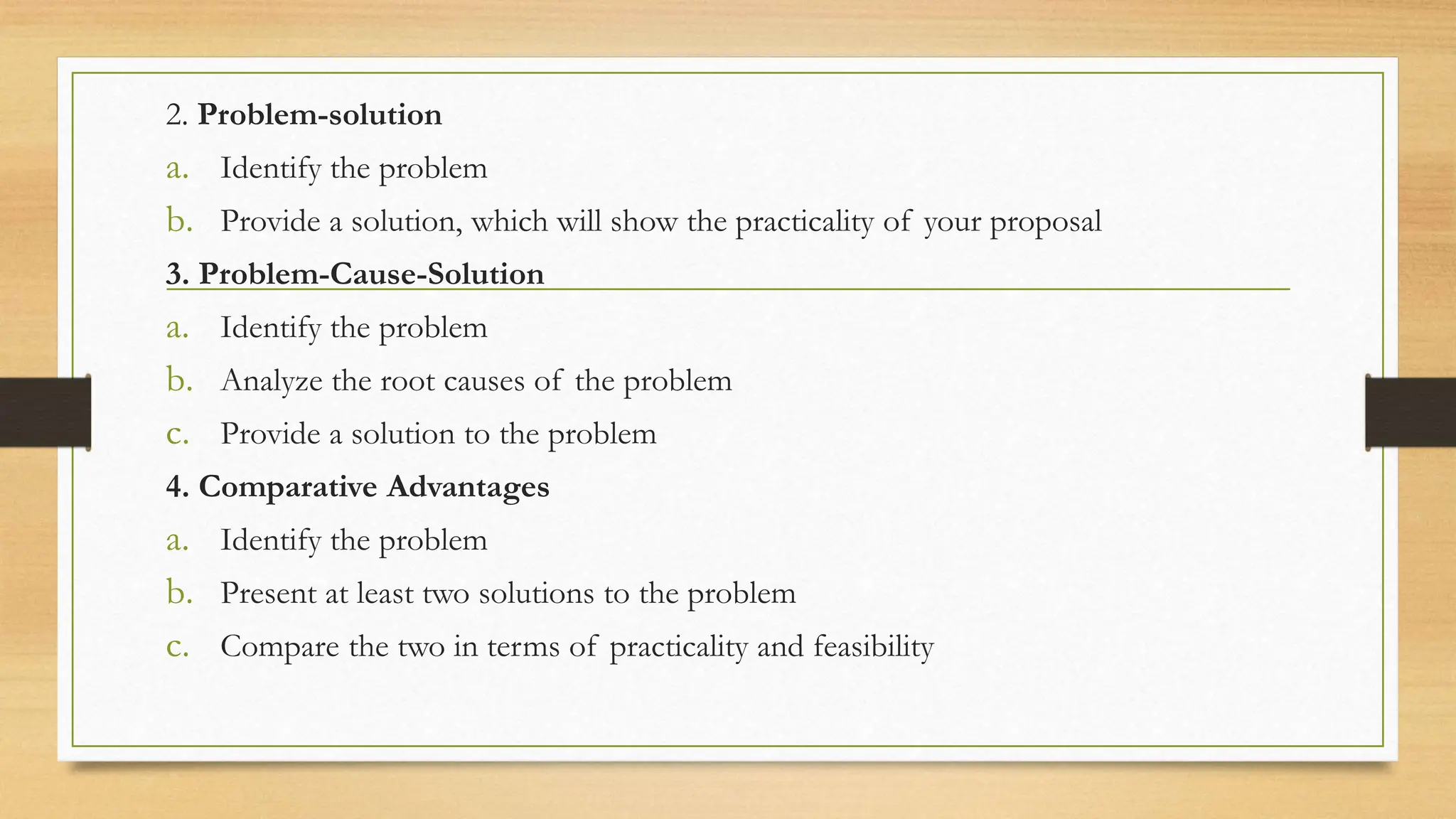 2. Problem-solution
a. Identify the problem
b. Provide a solution, which will show the practicality of your proposal
3. Problem-Cause-Solution
a. Identify the problem
b. Analyze the root causes of the problem
c. Provide a solution to the problem
4. Comparative Advantages
a. Identify the problem
b. Present at least two solutions to the problem
c. Compare the two in terms of practicality and feasibility
 