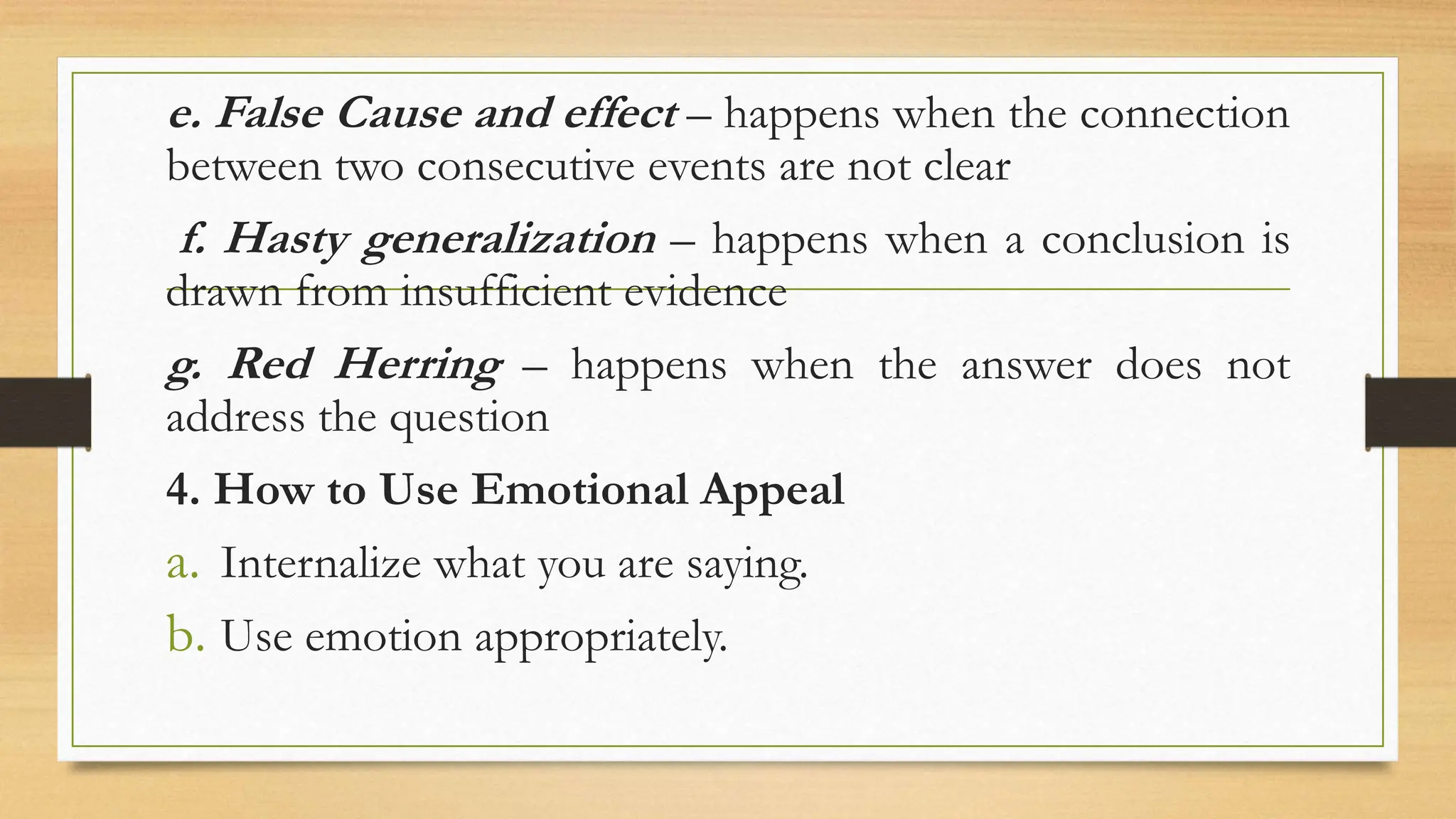 e. False Cause and effect – happens when the connection
between two consecutive events are not clear
f. Hasty generalization – happens when a conclusion is
drawn from insufficient evidence
g. Red Herring – happens when the answer does not
address the question
4. How to Use Emotional Appeal
a. Internalize what you are saying.
b. Use emotion appropriately.
 