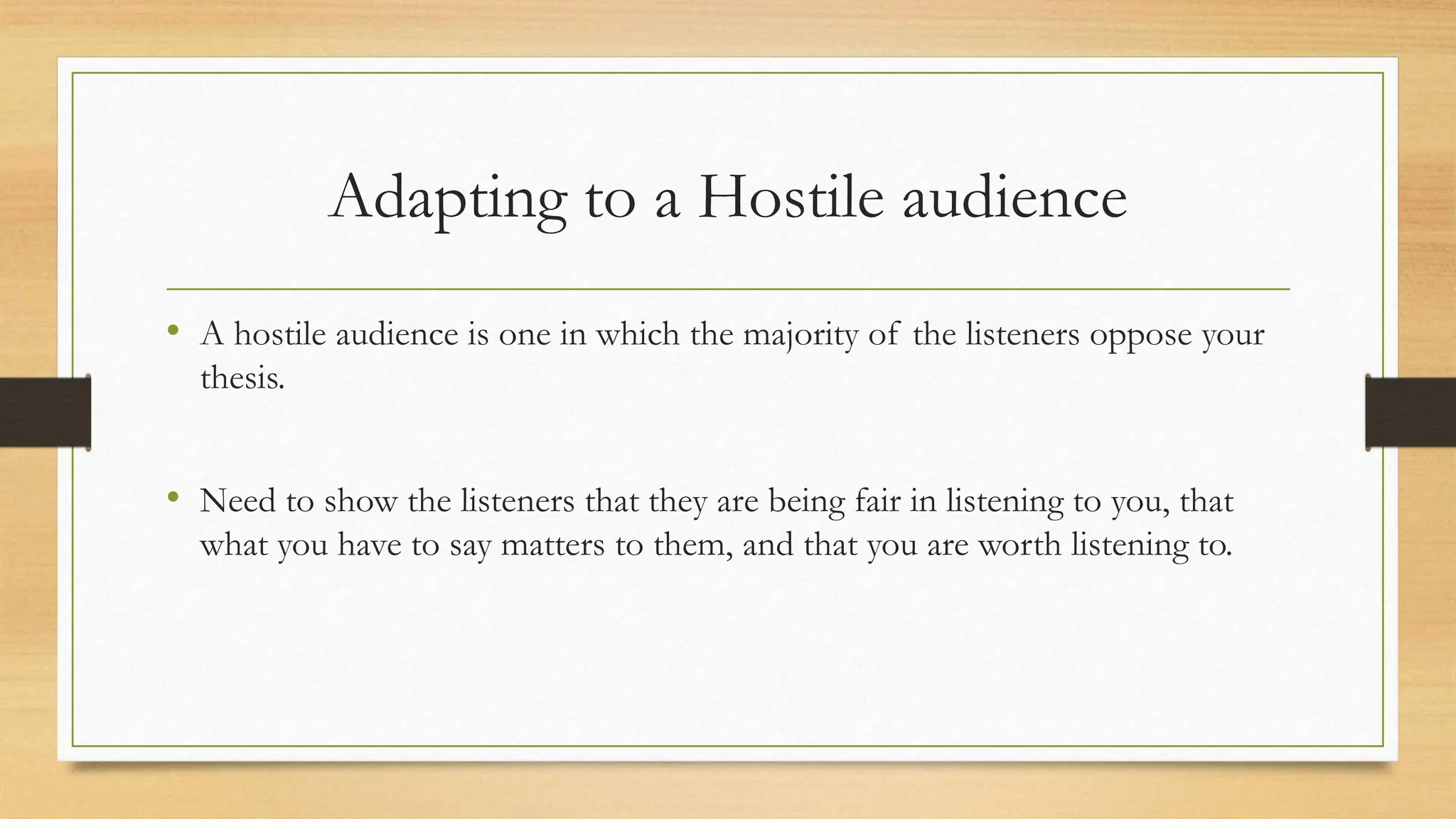 Adapting to a Hostile audience
• A hostile audience is one in which the majority of the listeners oppose your
thesis.
• Need to show the listeners that they are being fair in listening to you, that
what you have to say matters to them, and that you are worth listening to.
 