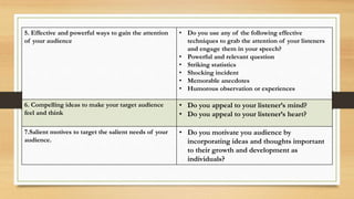 5. Effective and powerful ways to gain the attention
of your audience
• Do you use any of the following effective
techniques to grab the attention of your listeners
and engage them in your speech?
• Powerful and relevant question
• Striking statistics
• Shocking incident
• Memorable anecdotes
• Humorous observation or experiences
6. Compelling ideas to make your target audience
feel and think
• Do you appeal to your listener’s mind?
• Do you appeal to your listener’s heart?
7.Salient motives to target the salient needs of your
audience.
• Do you motivate you audience by
incorporating ideas and thoughts important
to their growth and development as
individuals?
 