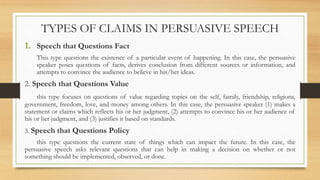 1. Speech that Questions Fact
This type questions the existence of a particular event of happening. In this case, the persuasive
speaker poses questions of facts, derives conclusion from different sources or information, and
attempts to convince the audience to believe in his/her ideas.
2. Speech that Questions Value
this type focuses on questions of value regarding topics on the self, family, friendship, religions,
government, freedom, love, and money among others. In this case, the persuasive speaker (1) makes a
statement or claims which reflects his or her judgment, (2) attempts to convince his or her audience of
his or her judgment, and (3) justifies it based on standards.
3. Speech that Questions Policy
this type questions the current state of things which can impact the future. In this case, the
persuasive speech asks relevant questions that can help in making a decision on whether or not
something should be implemented, observed, or done.
TYPES OF CLAIMS IN PERSUASIVE SPEECH
 