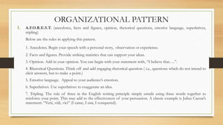 ORGANIZATIONAL PATTERN
1. A.F.O.R.E.S.T. (anecdotes, facts and figures, opinion, rhetorical questions, emotive language, superlatives,
tripling)
Below are the rules in applying this pattern.
1. Anecdotes. Begin your speech with a personal story, observation or experience.
2. Facts and figures. Provide striking statistics that can support your ideas.
3. Opinion. Add in your opinion. You can begin with your statement with, “I believe that….”.
4. Rhetorical Questions. Think off and add engaging rhetorical question ( i.e., questions which do not intend to
elicit answers, but to make a point.)
5. Emotive language. Appeal to your audience’s emotion.
6. Superlatives. Use superlatives to exaggerate an idea.
7. Tripling. The rule of three in the English writing principle simply entails using three words together to
reinforce your point. This may add to the effectiveness of your persuasion. A classic example is Julius Caesar’s
statement: “Veni, vidi, vici” (I came, I saw, I conquered).
 