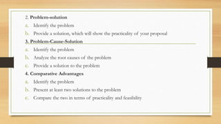 2. Problem-solution
a. Identify the problem
b. Provide a solution, which will show the practicality of your proposal
3. Problem-Cause-Solution
a. Identify the problem
b. Analyze the root causes of the problem
c. Provide a solution to the problem
4. Comparative Advantages
a. Identify the problem
b. Present at least two solutions to the problem
c. Compare the two in terms of practicality and feasibility
 
