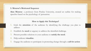 5. Monroe’s Motivated Sequence
Alan Monroe- a professor from Purdue University, created an outline for making
speeches based on the psychology of persuasion
How to Apply this Technique?
1. Grab the attention of the audience by identifying the challenge you plan to
address
2. Establish the need or urgency to address the identified challenge.
3. Present possible solutions to your audience to satisfy the need.
4. Help audience visualize.
5. Engage the audience to participate in promoting change through a call for action
 