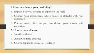 1. How to enhance your credibility?
a. Explain how you became an expert on the topic
b. Connect your experiences, beliefs, values or attitudes with your
audience’s.
c. Practice more often so you can deliver your speech with
conviction
2. How to use evidence
a. Specify evidence
b. Avoid Outdated evidence
c. Choose reputable sources of evidence
 