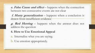 e. False Cause and effect – happens when the connection
between two consecutive events are not clear
f. Hasty generalization – happens when a conclusion is
drawn from insufficient evidence
g. Red Herring – happens when the answer does not
address the question
4. How to Use Emotional Appeal
a. Internalize what you are saying.
b. Use emotion appropriately.
 