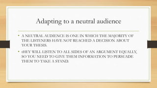 Adapting to a neutral audience
• A NEUTRAL AUDIENCE IS ONE IN WHICH THE MAJORITY OF
THE LISTENERS HAVE NOT REACHED A DECISION ABOUT
YOUR THESIS.
• tHEY WILL LISTEN TO ALL SIDES OF AN ARGUMENT EQUALLY,
SO YOU NEED TO GIVE THEM INFORMATION TO PERSUADE
THEM TO TAKE A STAND.
 