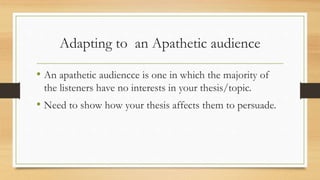 Adapting to an Apathetic audience
• An apathetic audiencce is one in which the majority of
the listeners have no interests in your thesis/topic.
• Need to show how your thesis affects them to persuade.
 