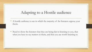 Adapting to a Hostile audience
• A hostile audience is one in which the majority of the listeners oppose your
thesis.
• Need to show the listeners that they are being fair in listening to you, that
what you have to say matters to them, and that you are worth listening to.
 