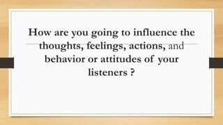 How are you going to influence the
thoughts, feelings, actions, and
behavior or attitudes of your
listeners ?
 