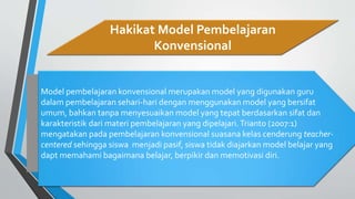 Hakikat Model Pembelajaran
Konvensional
Model pembelajaran konvensional merupakan model yang digunakan guru
dalam pembelajaran sehari-hari dengan menggunakan model yang bersifat
umum, bahkan tanpa menyesuaikan model yang tepat berdasarkan sifat dan
karakteristik dari materi pembelajaran yang dipelajari.Trianto (2007:1)
mengatakan pada pembelajaran konvensional suasana kelas cenderung teacher-
centered sehingga siswa menjadi pasif, siswa tidak diajarkan model belajar yang
dapt memahami bagaimana belajar, berpikir dan memotivasi diri.
 