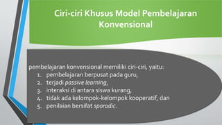 Ciri-ciri Khusus Model Pembelajaran
Konvensional
pembelajaran konvensional memiliki ciri-ciri, yaitu:
1. pembelajaran berpusat pada guru,
2. terjadi passive learning,
3. interaksi di antara siswa kurang,
4. tidak ada kelompok-kelompok kooperatif, dan
5. penilaian bersifat sporadic.
 