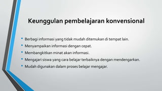 Keunggulan pembelajaran konvensional
• Berbagi informasi yang tidak mudah ditemukan di tempat lain.
• Menyampaikan informasi dengan cepat.
• Membangkitkan minat akan informasi.
• Mengajari siswa yang cara belajar terbaiknya dengan mendengarkan.
• Mudah digunakan dalam proses belajar mengajar.
 
