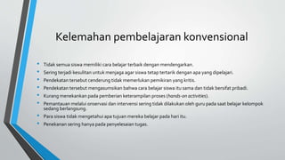 Kelemahan pembelajaran konvensional
• Tidak semua siswa memiliki cara belajar terbaik dengan mendengarkan.
• Sering terjadi kesulitan untuk menjaga agar siswa tetap tertarik dengan apa yang dipelajari.
• Pendekatan tersebut cenderung tidak memerlukan pemikiran yang kritis.
• Pendekatan tersebut mengasumsikan bahwa cara belajar siswa itu sama dan tidak bersifat pribadi.
• Kurang menekankan pada pemberian keterampilan proses (hands-on activities).
• Pemantauan melalui onservasi dan intervensi sering tidak dilakukan oleh guru pada saat belajar kelompok
sedang berlangsung.
• Para siswa tidak mengetahui apa tujuan mereka belajar pada hari itu.
• Penekanan sering hanya pada penyelesaian tugas.
 