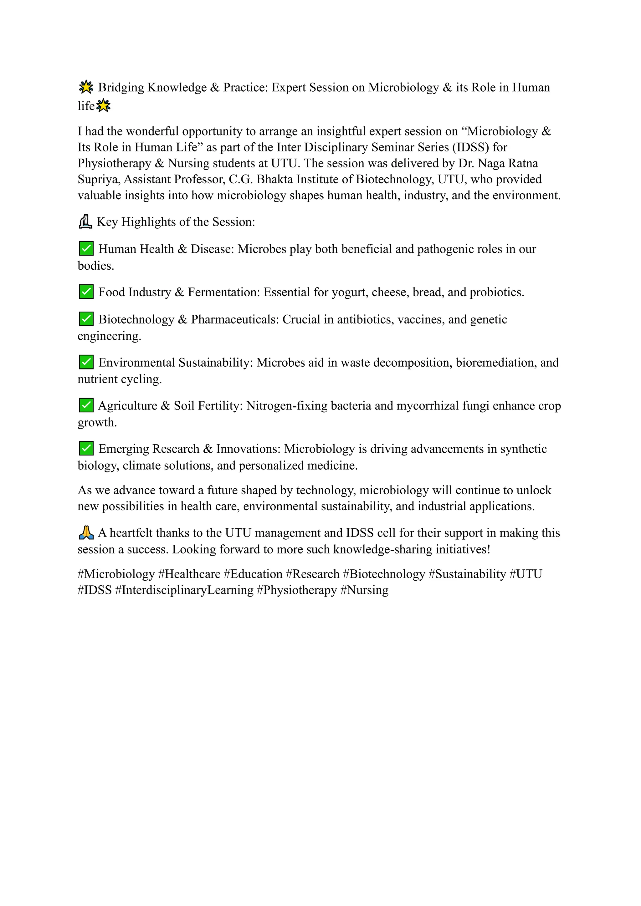 Bridging Knowledge & Practice: Expert Session on Microbiology & its Role in Human
life
I had the wonderful opportunity to arrange an insightful expert session on “Microbiology &
Its Role in Human Life” as part of the Inter Disciplinary Seminar Series (IDSS) for
Physiotherapy & Nursing students at UTU. The session was delivered by Dr. Naga Ratna
Supriya, Assistant Professor, C.G. Bhakta Institute of Biotechnology, UTU, who provided
valuable insights into how microbiology shapes human health, industry, and the environment.
Key Highlights of the Session:
Human Health & Disease: Microbes play both beneficial and pathogenic roles in our
bodies.
Food Industry & Fermentation: Essential for yogurt, cheese, bread, and probiotics.
Biotechnology & Pharmaceuticals: Crucial in antibiotics, vaccines, and genetic
engineering.
Environmental Sustainability: Microbes aid in waste decomposition, bioremediation, and
nutrient cycling.
Agriculture & Soil Fertility: Nitrogen-fixing bacteria and mycorrhizal fungi enhance crop
growth.
Emerging Research & Innovations: Microbiology is driving advancements in synthetic
biology, climate solutions, and personalized medicine.
As we advance toward a future shaped by technology, microbiology will continue to unlock
new possibilities in health care, environmental sustainability, and industrial applications.
A heartfelt thanks to the UTU management and IDSS cell for their support in making this
session a success. Looking forward to more such knowledge-sharing initiatives!
#Microbiology #Healthcare #Education #Research #Biotechnology #Sustainability #UTU
#IDSS #InterdisciplinaryLearning #Physiotherapy #Nursing