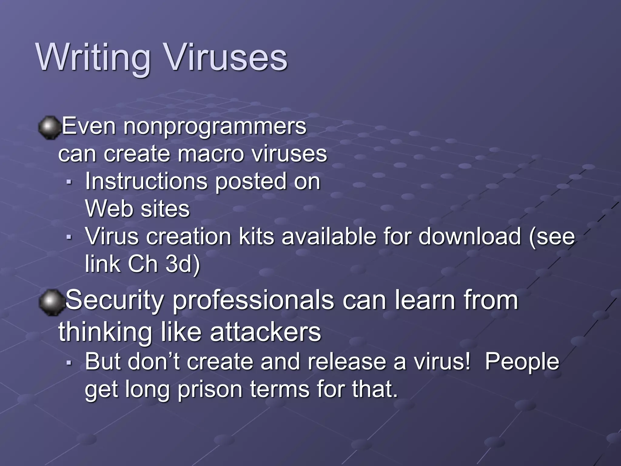 Writing Viruses
Even nonprogrammers 
can create macro viruses
■ Instructions posted on  
Web sites
■ Virus creation kits available for download (see
link Ch 3d)
Security professionals can learn from
thinking like attackers
■ But don’t create and release a virus! People
get long prison terms for that.
 