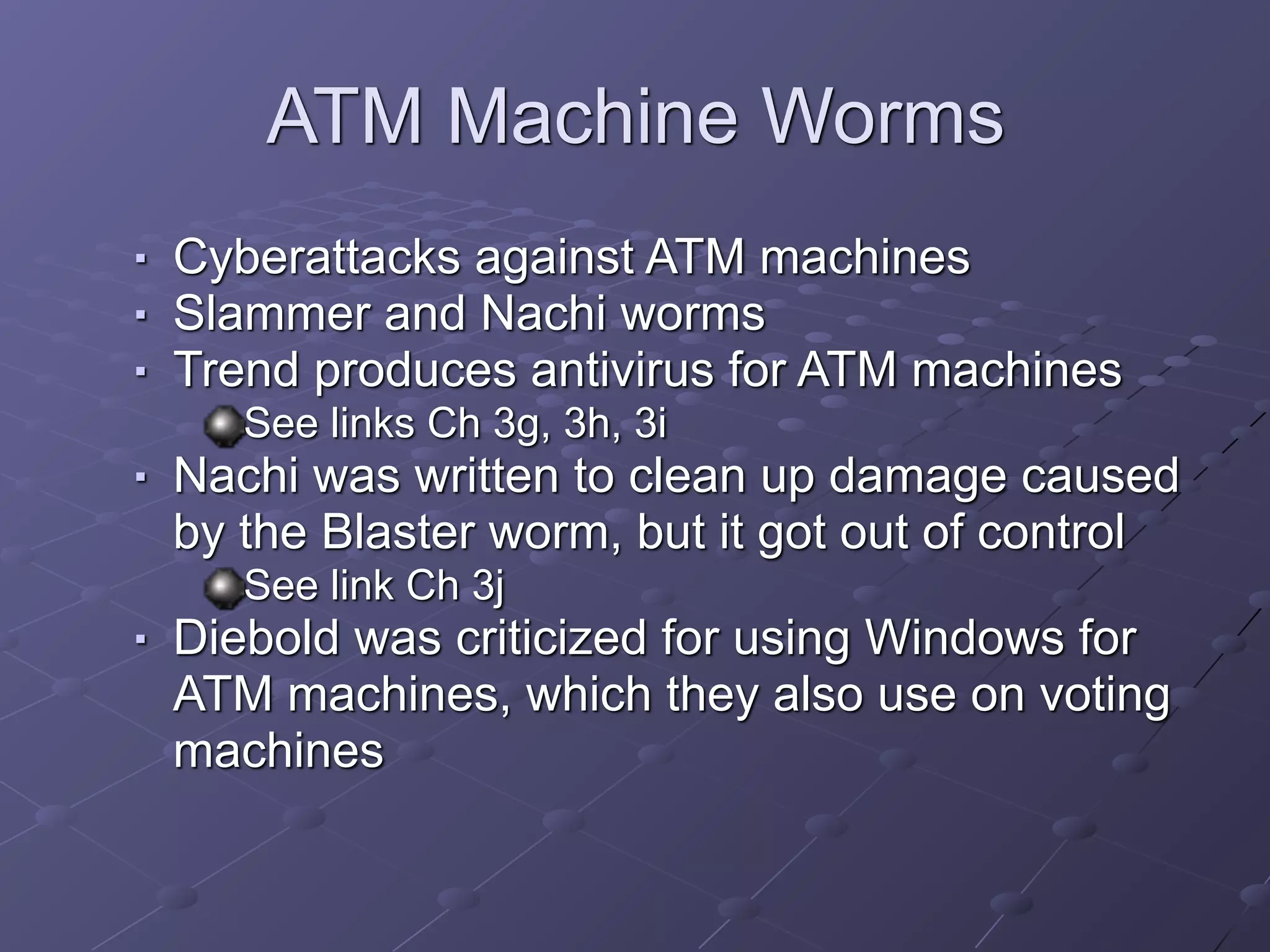 ATM Machine Worms
■ Cyberattacks against ATM machines
■ Slammer and Nachi worms
■ Trend produces antivirus for ATM machines
See links Ch 3g, 3h, 3i
■ Nachi was written to clean up damage caused
by the Blaster worm, but it got out of control
See link Ch 3j
■ Diebold was criticized for using Windows for
ATM machines, which they also use on voting
machines
 